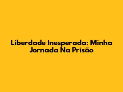 Liberdade Inesperada: Minha Jornada Na Prisão