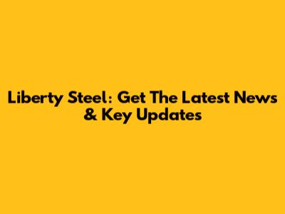 Liberty Steel: Get The Latest News & Key Updates