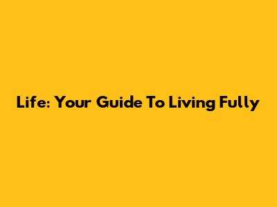 Life: Your Guide To Living Fully