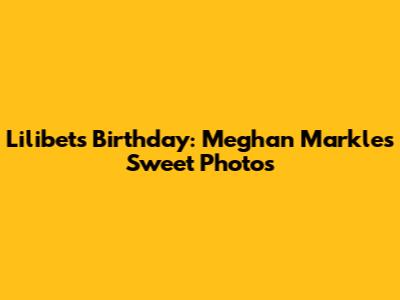 Lilibet's Birthday: Meghan Markle's Sweet Photos