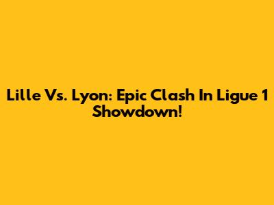 Lille Vs. Lyon: Epic Clash In Ligue 1 Showdown!