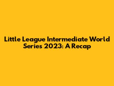 Little League Intermediate World Series 2023: A Recap