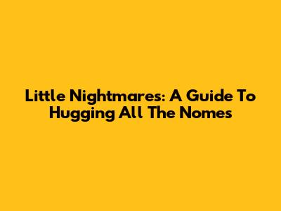 Little Nightmares: A Guide To Hugging All The Nomes