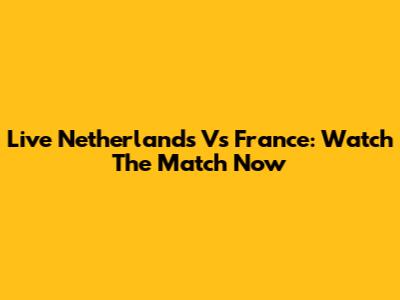 Live Netherlands Vs France: Watch The Match Now