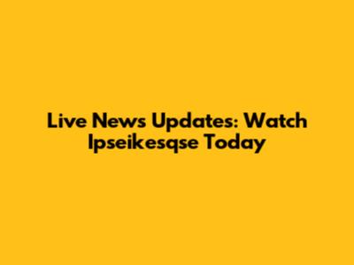Live News Updates: Watch Ipseikesqse Today