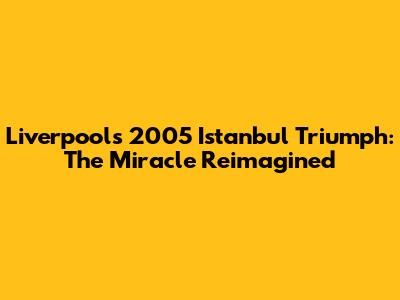Liverpool's 2005 Istanbul Triumph: The Miracle Reimagined