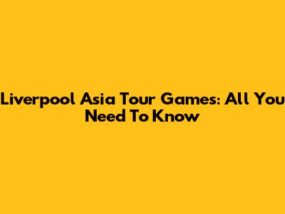 Liverpool Asia Tour Games: All You Need To Know