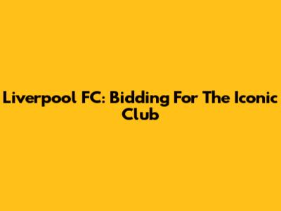 Liverpool FC: Bidding For The Iconic Club