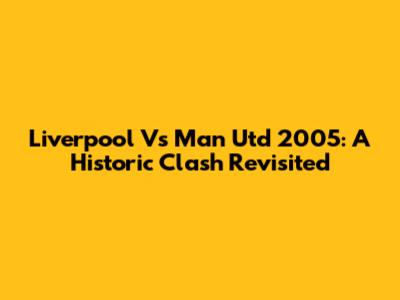 Liverpool Vs Man Utd 2005: A Historic Clash Revisited