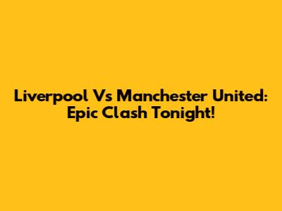 Liverpool Vs Manchester United: Epic Clash Tonight!