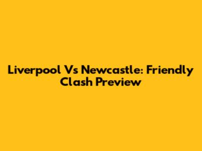 Liverpool Vs Newcastle: Friendly Clash Preview