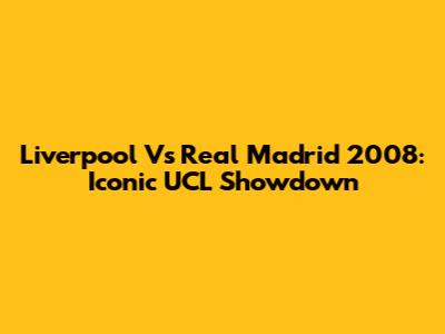 Liverpool Vs Real Madrid 2008: Iconic UCL Showdown