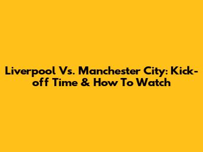Liverpool Vs. Manchester City: Kick-off Time & How To Watch