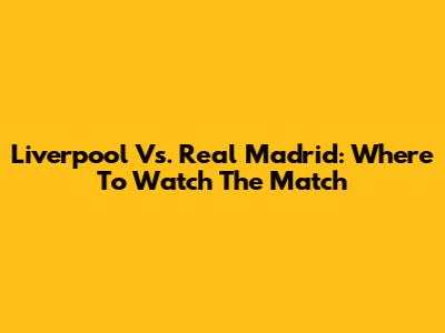 Liverpool Vs. Real Madrid: Where To Watch The Match