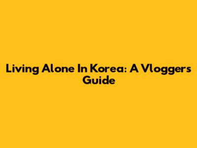 Living Alone In Korea: A Vlogger's Guide