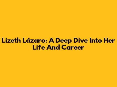 Lizeth Lázaro: A Deep Dive Into Her Life And Career