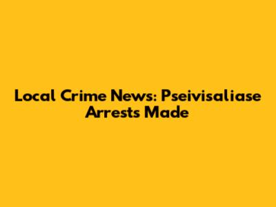 Local Crime News: Pseivisaliase Arrests Made