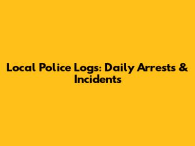 Local Police Logs: Daily Arrests & Incidents