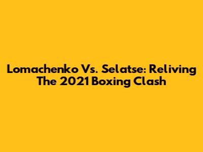 Lomachenko Vs. Selatse: Reliving The 2021 Boxing Clash