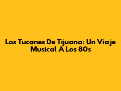 Los Tucanes De Tijuana: Un Viaje Musical A Los 80s