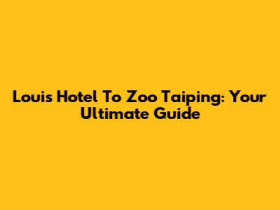 Louis Hotel To Zoo Taiping: Your Ultimate Guide