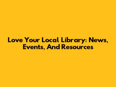 Love Your Local Library: News, Events, And Resources