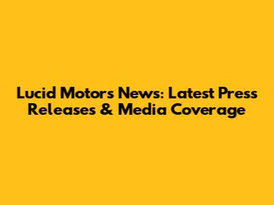 Lucid Motors News: Latest Press Releases & Media Coverage