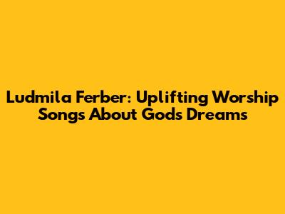 Ludmila Ferber: Uplifting Worship Songs About God's Dreams