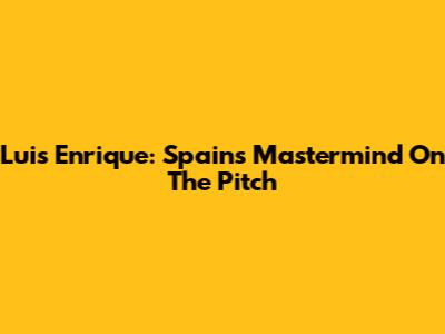 Luis Enrique: Spain's Mastermind On The Pitch