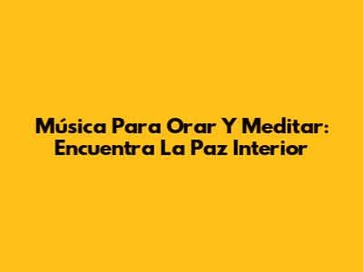 Música Para Orar Y Meditar: Encuentra La Paz Interior