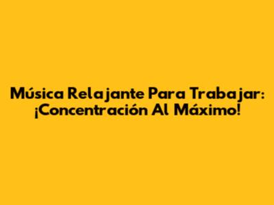 Música Relajante Para Trabajar: ¡Concentración Al Máximo!