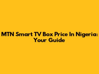 MTN Smart TV Box Price In Nigeria: Your Guide