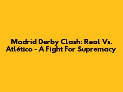 Madrid Derby Clash: Real Vs. Atlético - A Fight For Supremacy