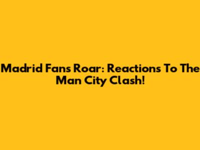 Madrid Fans' Roar: Reactions To The Man City Clash!
