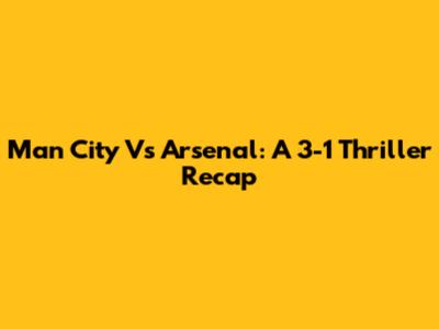 Man City Vs Arsenal: A 3-1 Thriller Recap