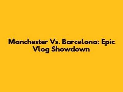 Manchester Vs. Barcelona: Epic Vlog Showdown