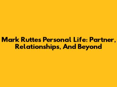 Mark Rutte's Personal Life: Partner, Relationships, And Beyond