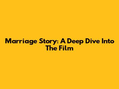 Marriage Story: A Deep Dive Into The Film