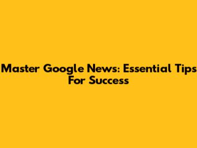 Master Google News: Essential Tips For Success