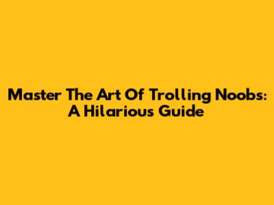Master The Art Of Trolling Noobs: A Hilarious Guide