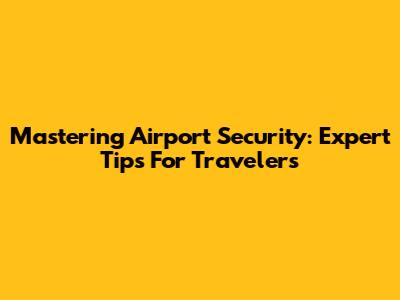 Mastering Airport Security: Expert Tips For Travelers