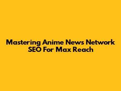 Mastering Anime News Network SEO For Max Reach