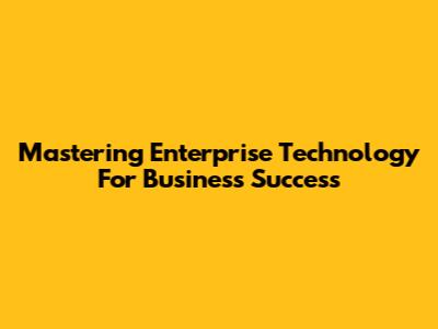 Mastering Enterprise Technology For Business Success
