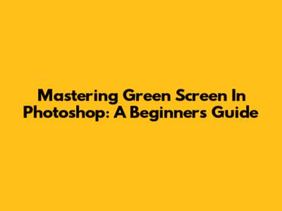 Mastering Green Screen In Photoshop: A Beginner's Guide