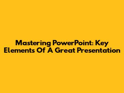 Mastering PowerPoint: Key Elements Of A Great Presentation