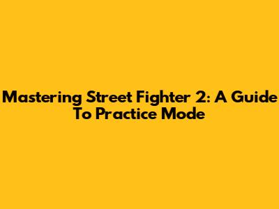 Mastering Street Fighter 2: A Guide To Practice Mode