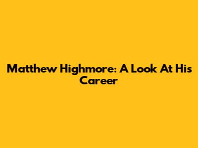 Matthew Highmore: A Look At His Career