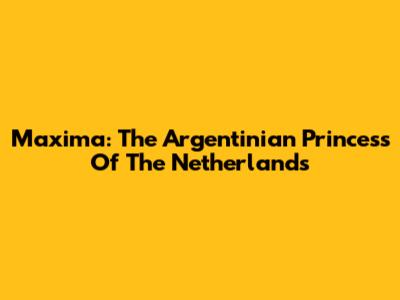 Maxima: The Argentinian Princess Of The Netherlands