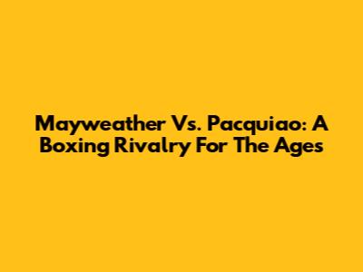 Mayweather Vs. Pacquiao: A Boxing Rivalry For The Ages