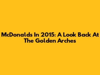 McDonald's In 2015: A Look Back At The Golden Arches